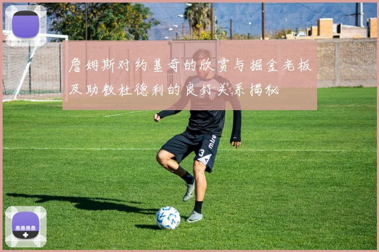 詹姆斯对约基奇的欣赏与掘金老板及助教杜德利的良好关系揭秘