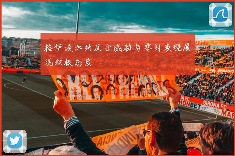 格伊谈加纳反击威胁与零封表现展现积极态度