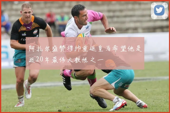 阿扎尔盛赞穆帅重返皇马希望他是近20年最伟大教练之一