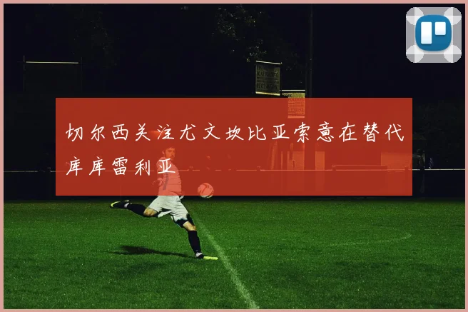 切尔西关注尤文坎比亚索意在替代库库雷利亚