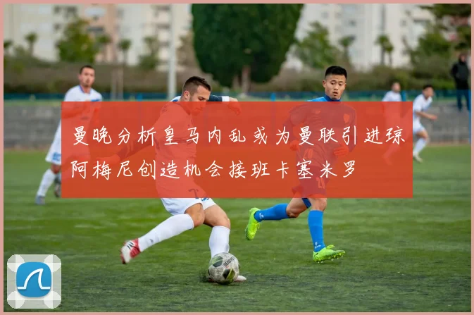曼晚分析皇马内乱或为曼联引进琼阿梅尼创造机会接班卡塞米罗