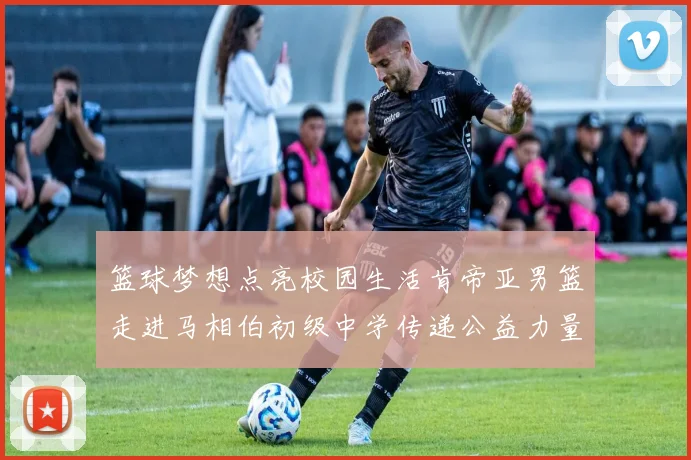 篮球梦想点亮校园生活肯帝亚男篮走进马相伯初级中学传递公益力量