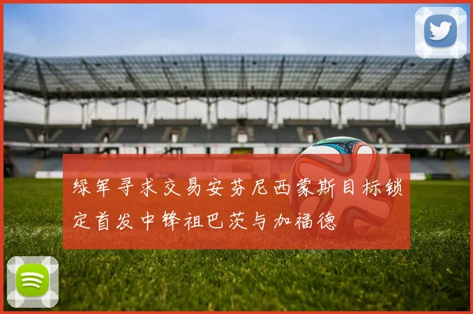绿军寻求交易安芬尼西蒙斯目标锁定首发中锋祖巴茨与加福德