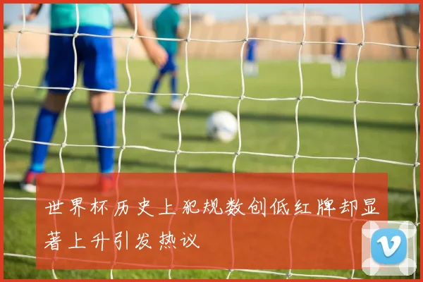 世界杯历史上犯规数创低红牌却显著上升引发热议