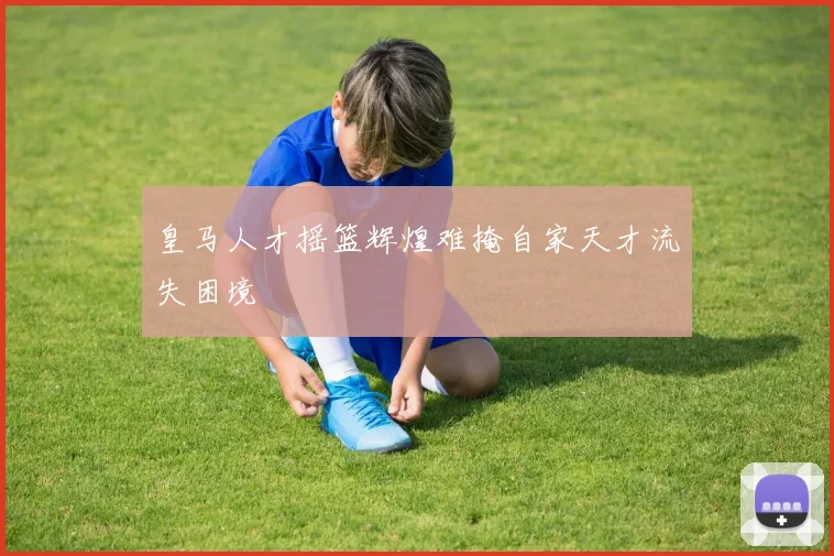 皇马人才摇篮辉煌难掩自家天才流失困境