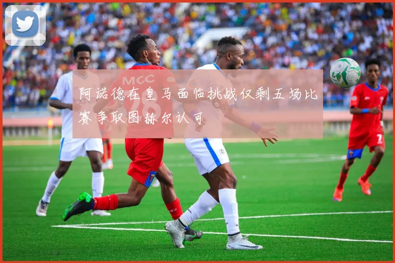 阿诺德在皇马面临挑战仅剩五场比赛争取图赫尔认可