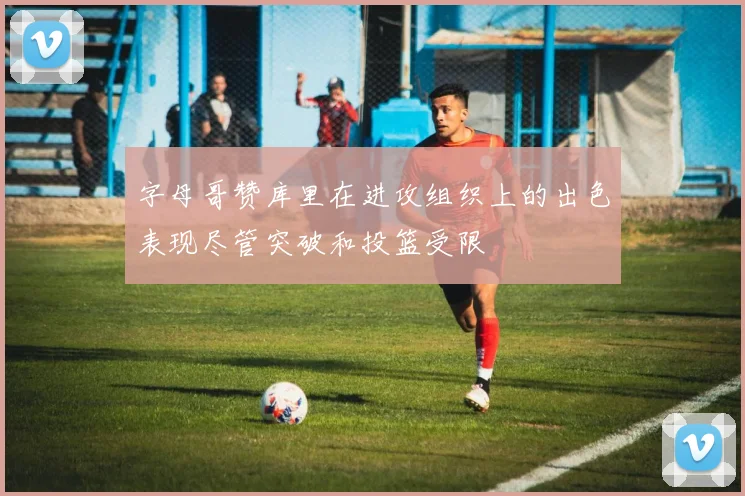字母哥赞库里在进攻组织上的出色表现尽管突破和投篮受限