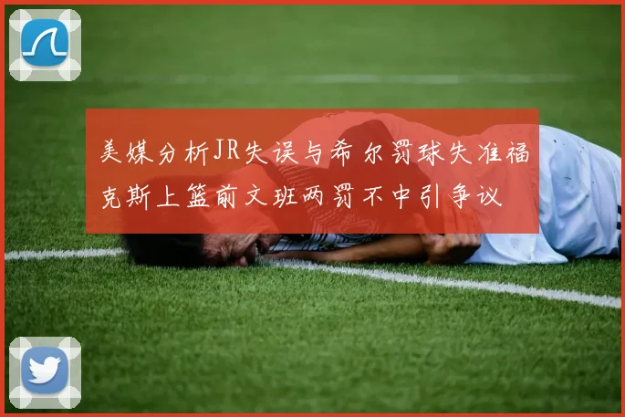 美媒分析JR失误与希尔罚球失准福克斯上篮前文班两罚不中引争议