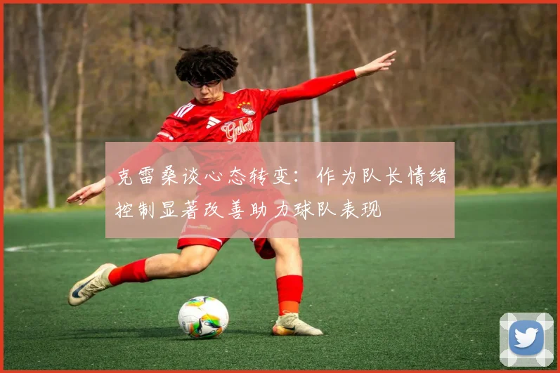 克雷桑谈心态转变：作为队长情绪控制显著改善助力球队表现