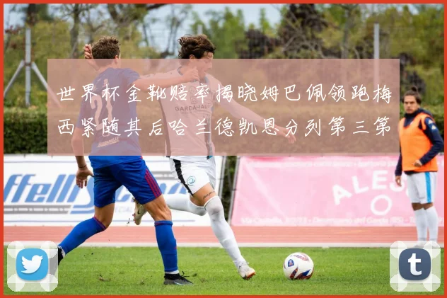 世界杯金靴赔率揭晓姆巴佩领跑梅西紧随其后哈兰德凯恩分列第三第四