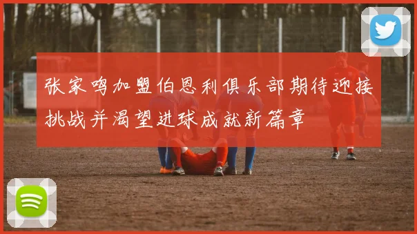 张家鸣加盟伯恩利俱乐部期待迎接挑战并渴望进球成就新篇章