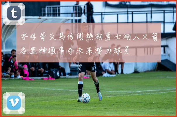 字母哥交易传闻热潮勇士湖人火箭各显神通争夺未来潜力球员
