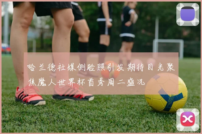 哈兰德社媒侧脸照引发期待目光聚焦魔人世界杯首秀周二盛况