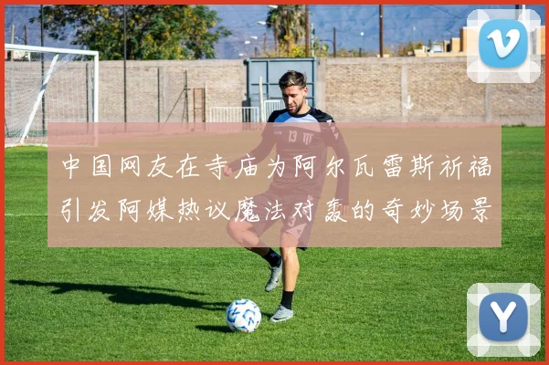 中国网友在寺庙为阿尔瓦雷斯祈福引发阿媒热议魔法对轰的奇妙场景