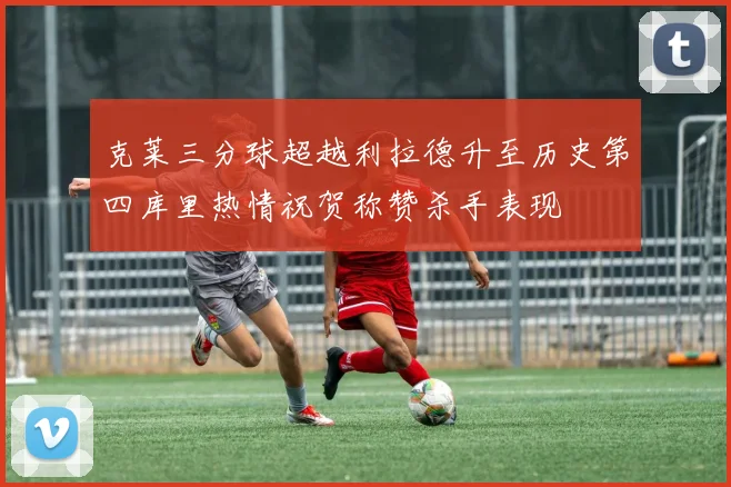 克莱三分球超越利拉德升至历史第四库里热情祝贺称赞杀手表现