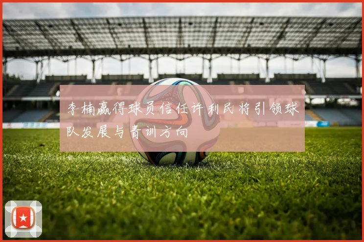 李楠赢得球员信任许利民将引领球队发展与青训方向