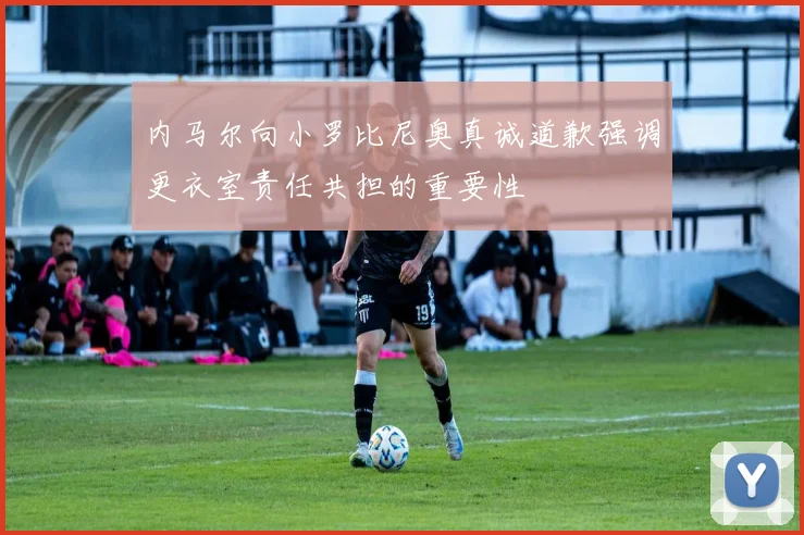 内马尔向小罗比尼奥真诚道歉强调更衣室责任共担的重要性