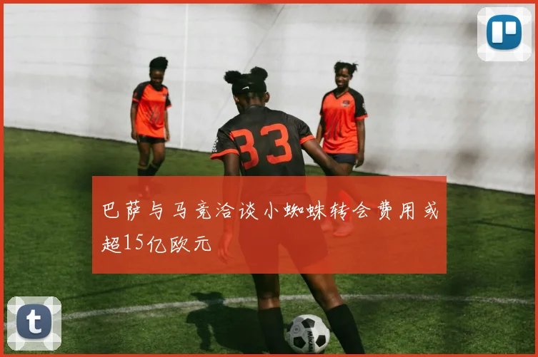 巴萨与马竞洽谈小蜘蛛转会费用或超15亿欧元