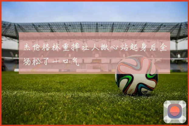 杰伦格林重摔让人揪心站起身后全场松了一口气