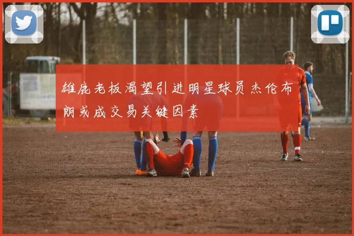 雄鹿老板渴望引进明星球员杰伦布朗或成交易关键因素