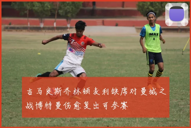 吉马良斯乔林顿麦利缺席对曼城之战博特曼伤愈复出可参赛