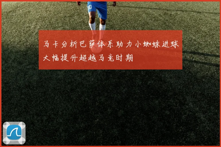 马卡分析巴萨体系助力小蜘蛛进球大幅提升超越马竞时期