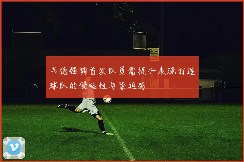 韦德强调首发队员需提升表现打造球队的侵略性与紧迫感