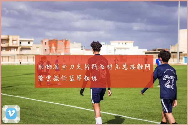 利物浦全力支持斯洛特无意接触阿隆索接任蓝军教练