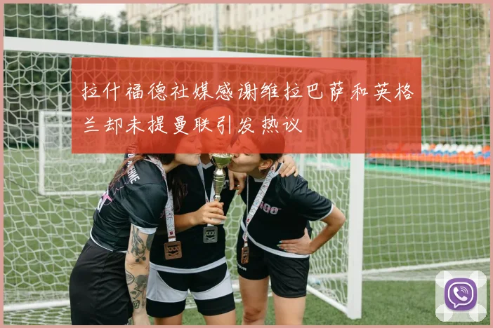 拉什福德社媒感谢维拉巴萨和英格兰却未提曼联引发热议