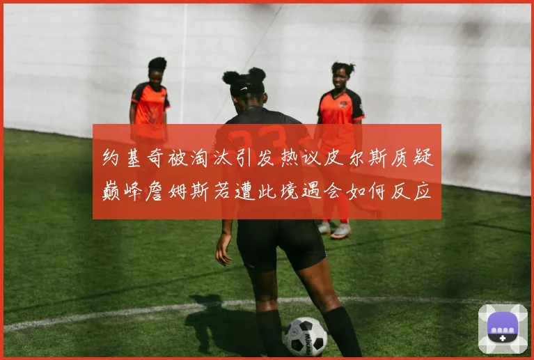 约基奇被淘汰引发热议皮尔斯质疑巅峰詹姆斯若遭此境遇会如何反应