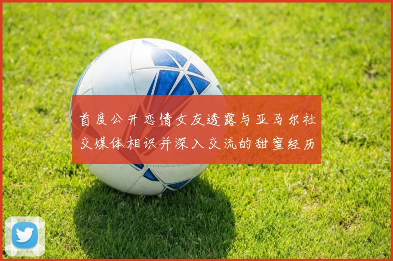 首度公开恋情女友透露与亚马尔社交媒体相识并深入交流的甜蜜经历