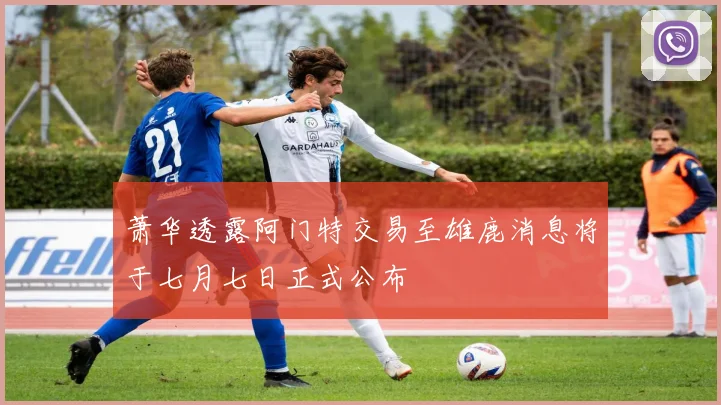 萧华透露阿门特交易至雄鹿消息将于七月七日正式公布