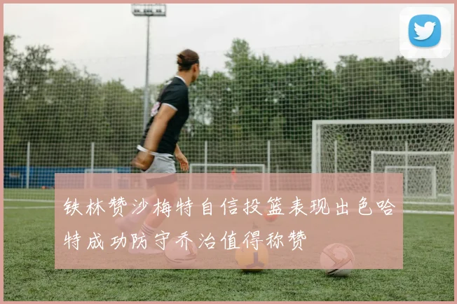 铁林赞沙梅特自信投篮表现出色哈特成功防守乔治值得称赞