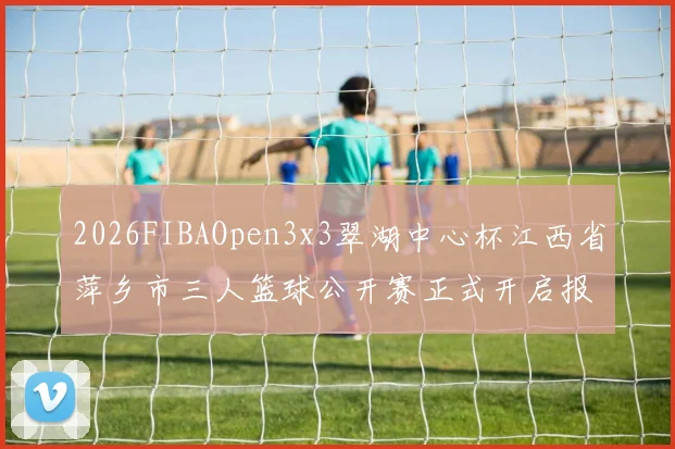 2026FIBAOpen3x3翠湖中心杯江西省萍乡市三人篮球公开赛正式开启报名通道