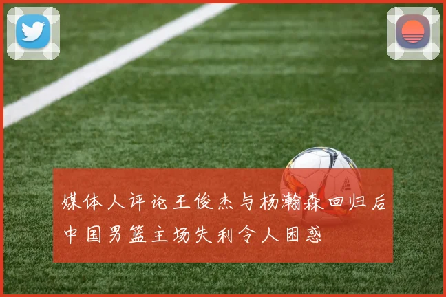 媒体人评论王俊杰与杨瀚森回归后中国男篮主场失利令人困惑