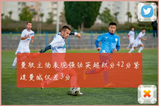曼联主场表现强劲英超积分42分紧追曼城仅差3分