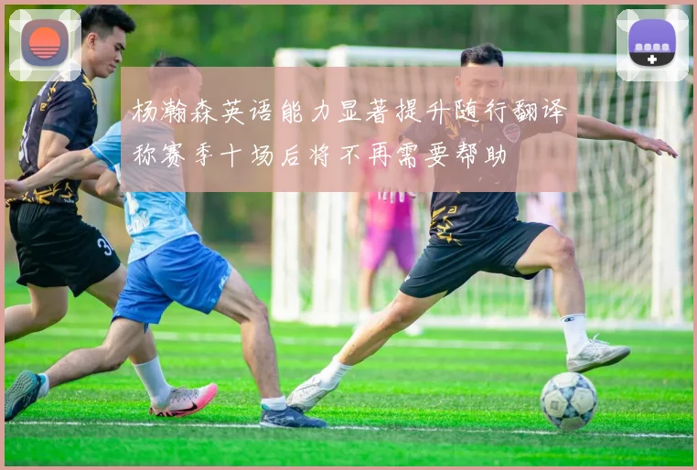 杨瀚森英语能力显著提升随行翻译称赛季十场后将不再需要帮助