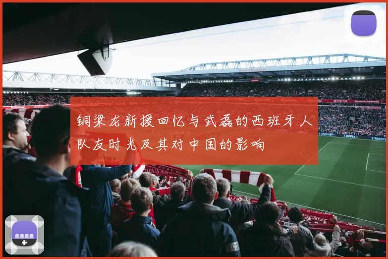 铜梁龙新援回忆与武磊的西班牙人队友时光及其对中国的影响