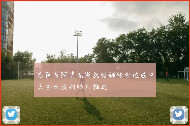 巴萨与阿贾克斯就特狮转会达成口头协议谈判顺利推进