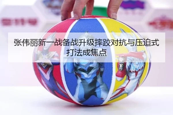 张伟丽新一战备战升级摔跤对抗与压迫式打法成焦点 | kaiyun